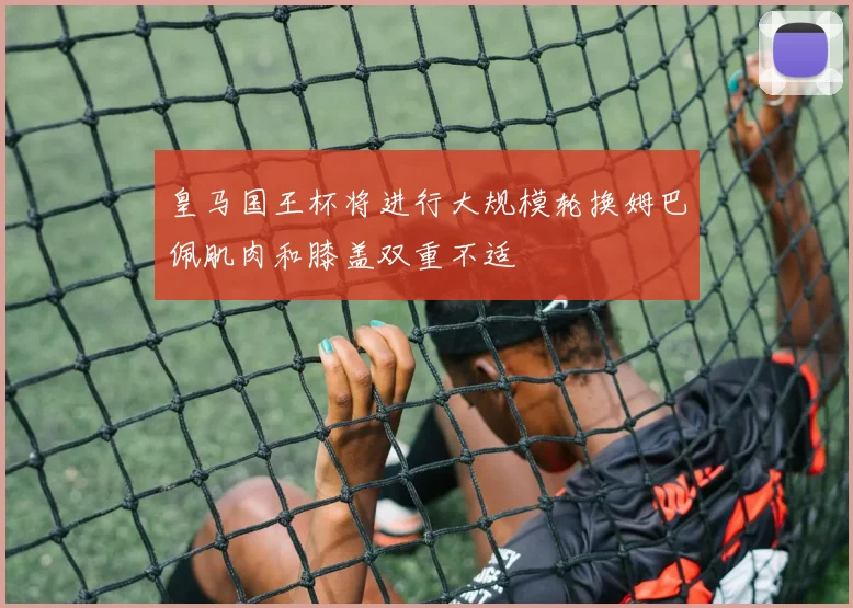 皇马国王杯将进行大规模轮换姆巴佩肌肉和膝盖双重不适