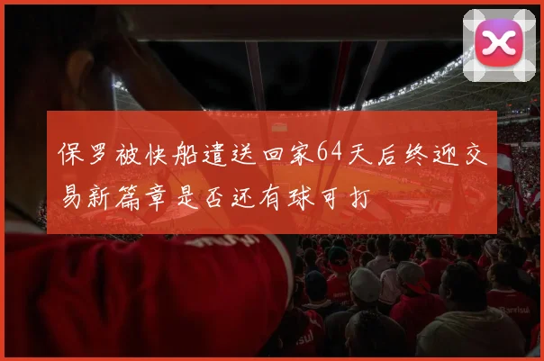 保罗被快船遣送回家64天后终迎交易新篇章是否还有球可打