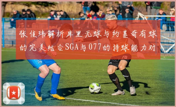 张佳玮解析库里无球与约基奇有球的完美结合SGA与077的持球能力对比文班的防守实力分析