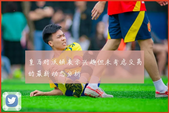 皇马对沃顿表示兴趣但未考虑交易的最新动态分析
