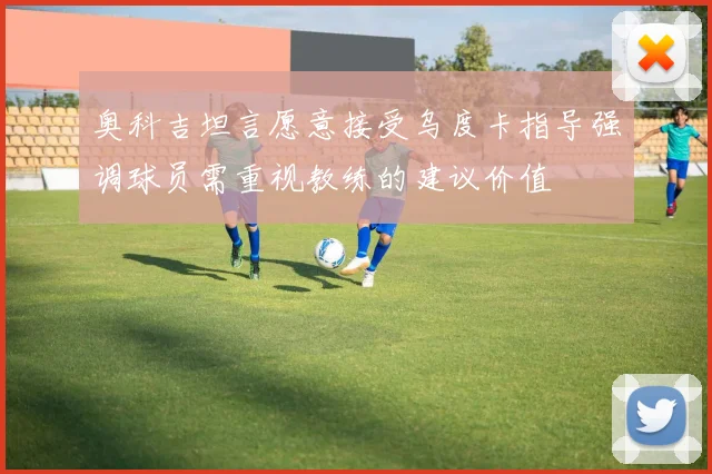 奥科吉坦言愿意接受乌度卡指导强调球员需重视教练的建议价值