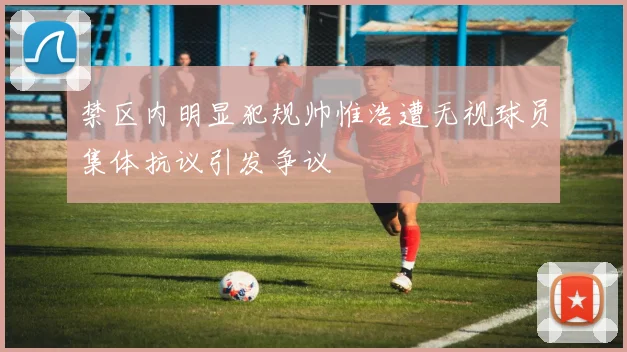 禁区内明显犯规帅惟浩遭无视球员集体抗议引发争议