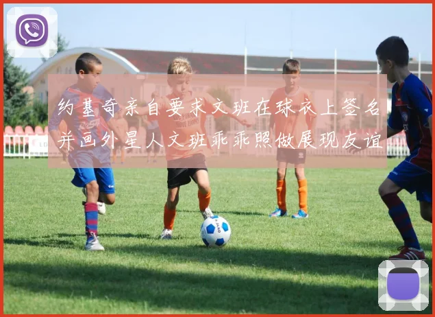 约基奇亲自要求文班在球衣上签名并画外星人文班乖乖照做展现友谊与幽默
