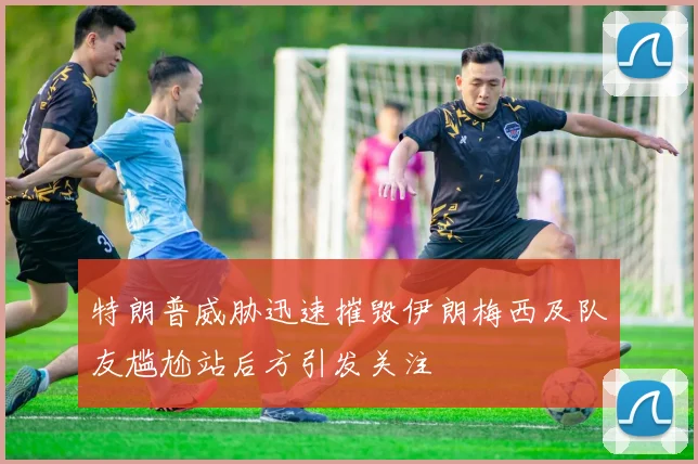 特朗普威胁迅速摧毁伊朗梅西及队友尴尬站后方引发关注