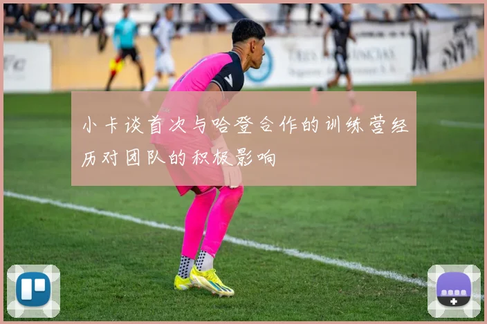 小卡谈首次与哈登合作的训练营经历对团队的积极影响