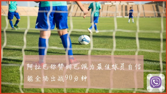 阿拉巴称赞姆巴佩为最佳球员自信能全场出战90分钟