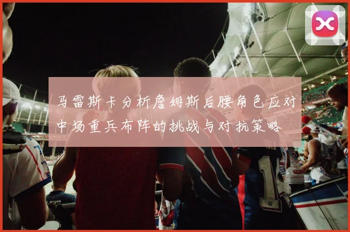 马雷斯卡分析詹姆斯后腰角色应对中场重兵布阵的挑战与对抗策略