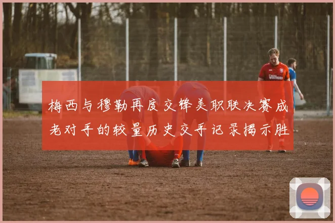 梅西与穆勒再度交锋美职联决赛成老对手的较量历史交手记录揭示胜负关系