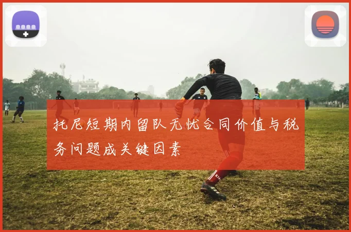 托尼短期内留队无忧合同价值与税务问题成关键因素