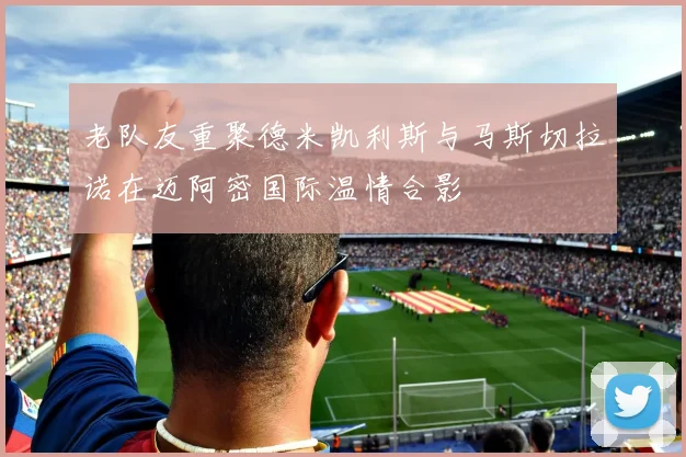 老队友重聚德米凯利斯与马斯切拉诺在迈阿密国际温情合影