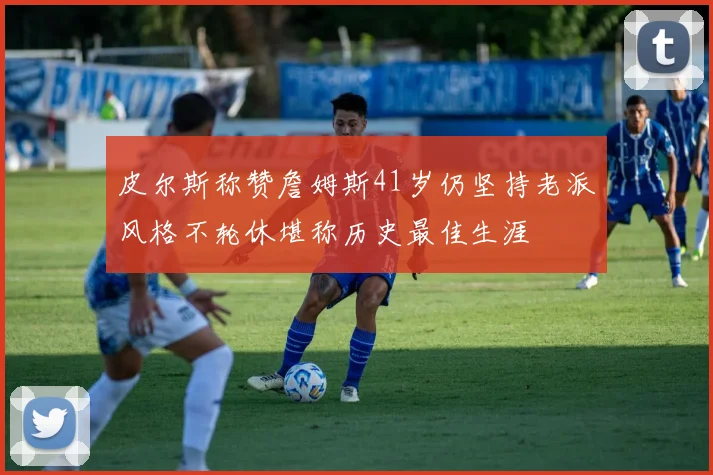 皮尔斯称赞詹姆斯41岁仍坚持老派风格不轮休堪称历史最佳生涯