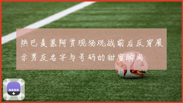 热巴羡慕阿贾现场观战前后反穿展示男友名字与号码的甜蜜瞬间