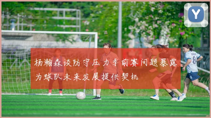 杨瀚森谈防守压力季前赛问题暴露为球队未来发展提供契机
