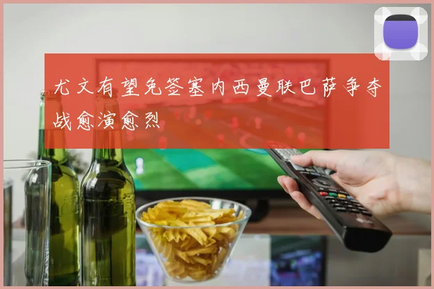 尤文有望免签塞内西曼联巴萨争夺战愈演愈烈