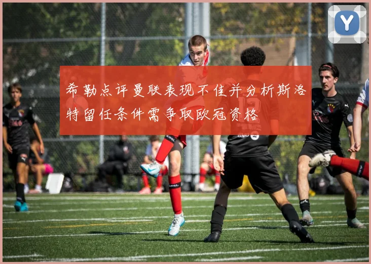 希勒点评曼联表现不佳并分析斯洛特留任条件需争取欧冠资格